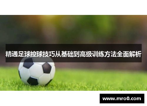 精通足球控球技巧从基础到高级训练方法全面解析